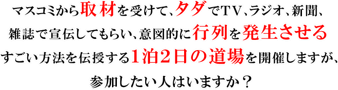 マスコミから取材を受けて、タダでTV、ラジオ、新聞、雑誌で宣伝してもらい、意図的に行列を発生させるすごい方法を伝授する1泊2日の道場を開催しますが、参加したい人はいますか?